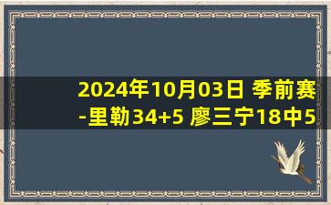 2024年10月03日 季前赛-里勒34+5 廖三宁18中5 杨瀚森14+11+5 北控逆转青岛